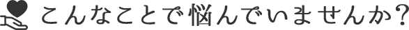 こんなことで悩んでいませんか？